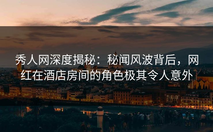 秀人网深度揭秘：秘闻风波背后，网红在酒店房间的角色极其令人意外