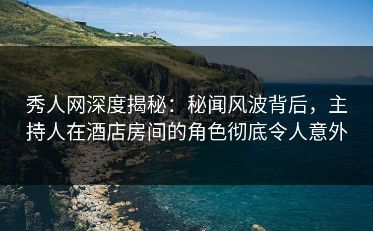秀人网深度揭秘：秘闻风波背后，主持人在酒店房间的角色彻底令人意外