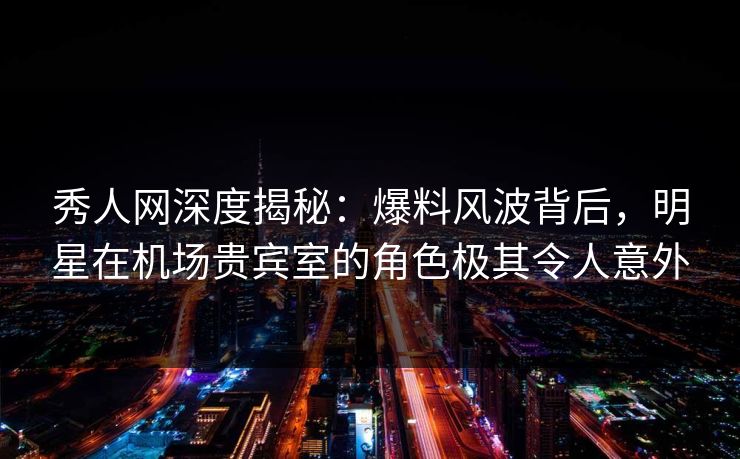 秀人网深度揭秘：爆料风波背后，明星在机场贵宾室的角色极其令人意外