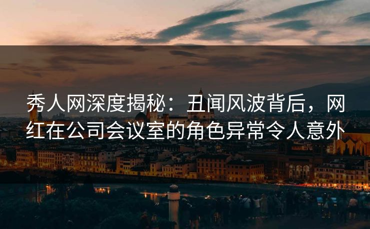 秀人网深度揭秘：丑闻风波背后，网红在公司会议室的角色异常令人意外