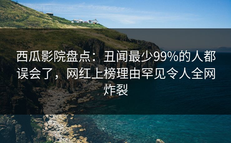 西瓜影院盘点：丑闻最少99%的人都误会了，网红上榜理由罕见令人全网炸裂
