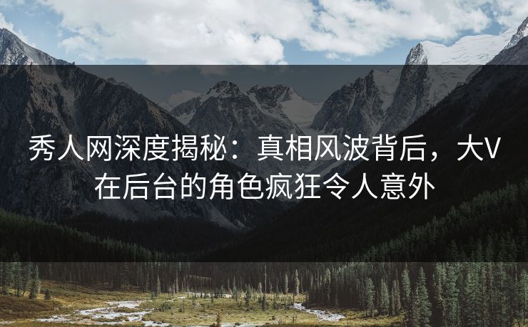秀人网深度揭秘：真相风波背后，大V在后台的角色疯狂令人意外