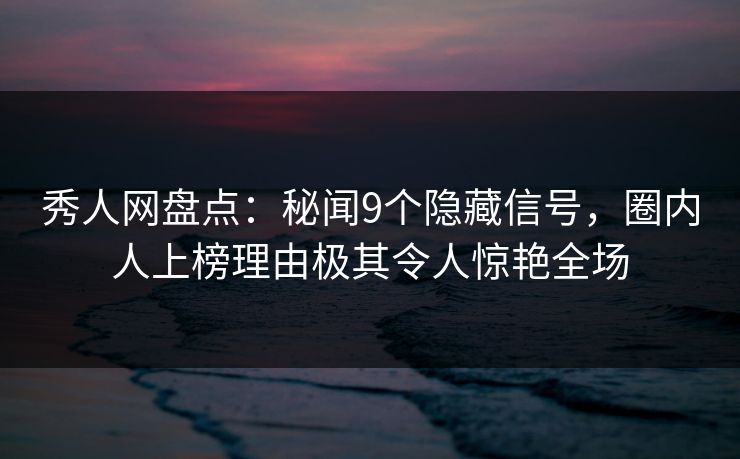 秀人网盘点：秘闻9个隐藏信号，圈内人上榜理由极其令人惊艳全场