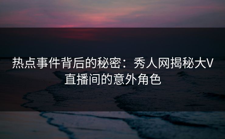 热点事件背后的秘密：秀人网揭秘大V直播间的意外角色