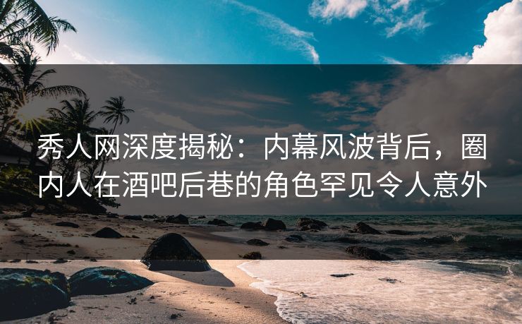秀人网深度揭秘：内幕风波背后，圈内人在酒吧后巷的角色罕见令人意外