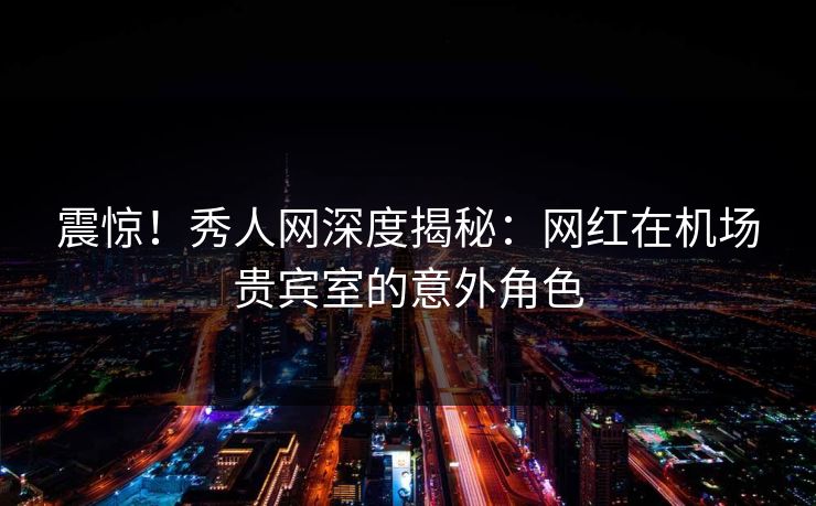 震惊！秀人网深度揭秘：网红在机场贵宾室的意外角色
