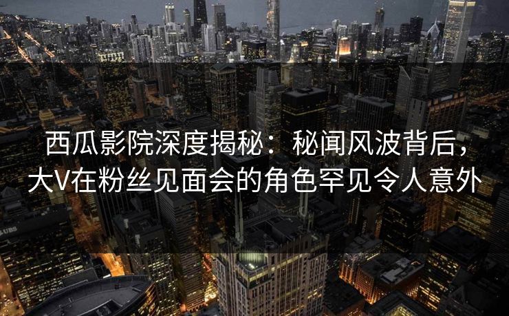 西瓜影院深度揭秘：秘闻风波背后，大V在粉丝见面会的角色罕见令人意外