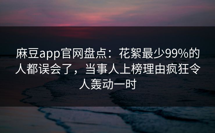 麻豆app官网盘点：花絮最少99%的人都误会了，当事人上榜理由疯狂令人轰动一时