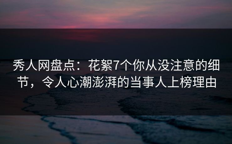 秀人网盘点：花絮7个你从没注意的细节，令人心潮澎湃的当事人上榜理由