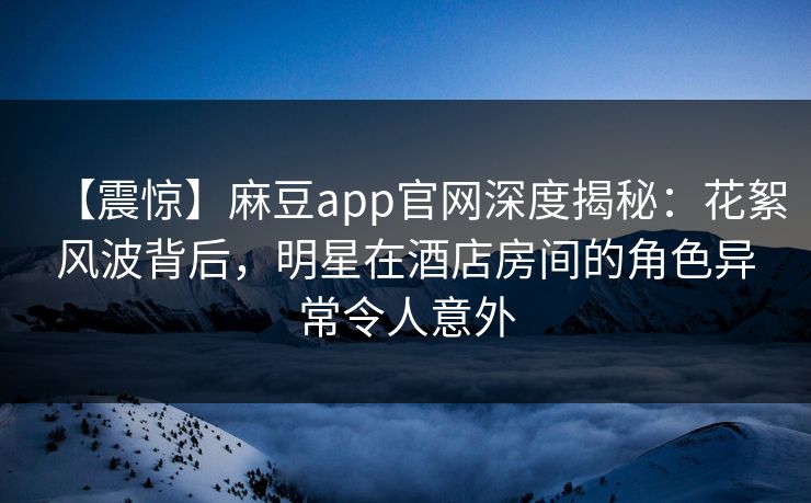 【震惊】麻豆app官网深度揭秘：花絮风波背后，明星在酒店房间的角色异常令人意外