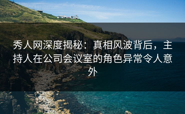 秀人网深度揭秘：真相风波背后，主持人在公司会议室的角色异常令人意外
