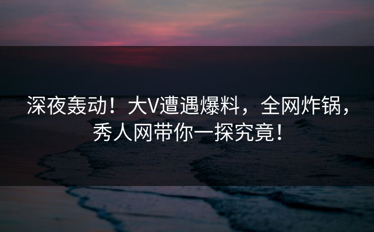 深夜轰动！大V遭遇爆料，全网炸锅，秀人网带你一探究竟！