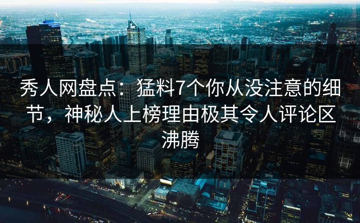 秀人网盘点：猛料7个你从没注意的细节，神秘人上榜理由极其令人评论区沸腾