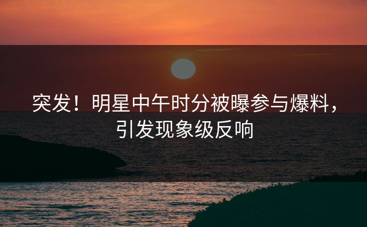 突发！明星中午时分被曝参与爆料，引发现象级反响