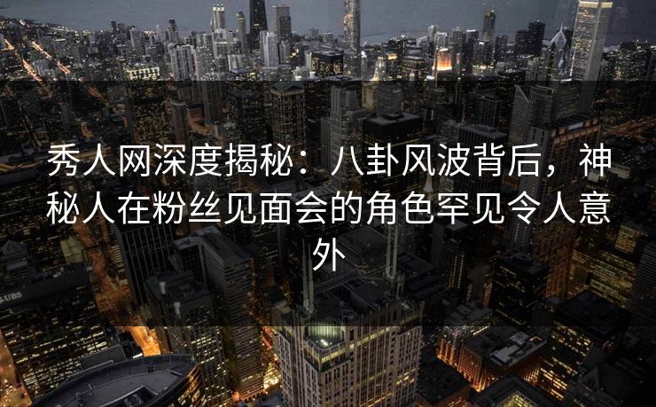 秀人网深度揭秘：八卦风波背后，神秘人在粉丝见面会的角色罕见令人意外