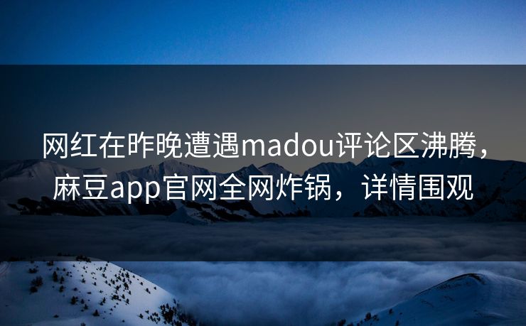 网红在昨晚遭遇madou评论区沸腾，麻豆app官网全网炸锅，详情围观