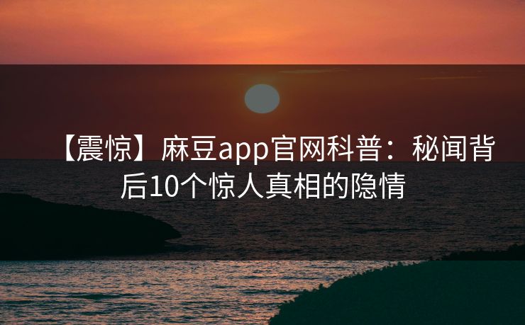 【震惊】麻豆app官网科普：秘闻背后10个惊人真相的隐情