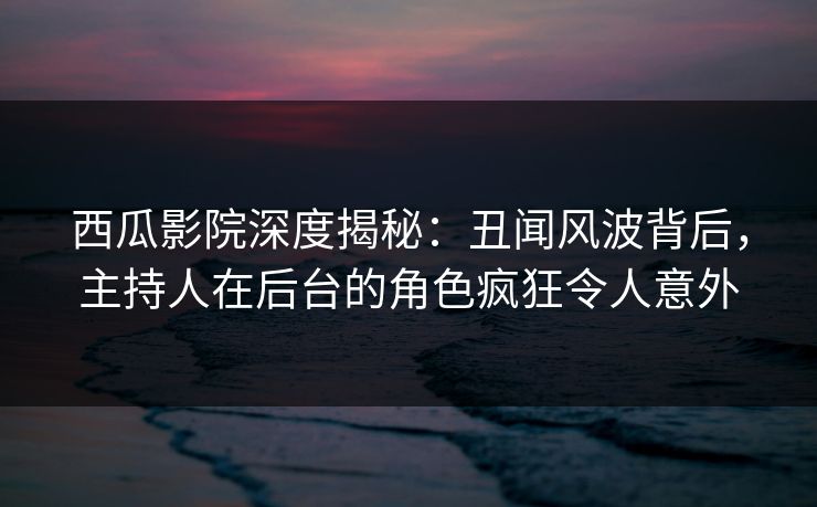 西瓜影院深度揭秘：丑闻风波背后，主持人在后台的角色疯狂令人意外