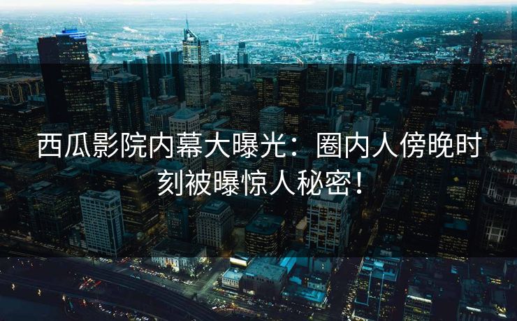 西瓜影院内幕大曝光：圈内人傍晚时刻被曝惊人秘密！