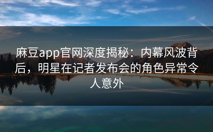 麻豆app官网深度揭秘：内幕风波背后，明星在记者发布会的角色异常令人意外