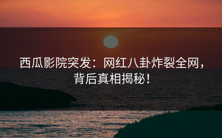西瓜影院突发：网红八卦炸裂全网，背后真相揭秘！