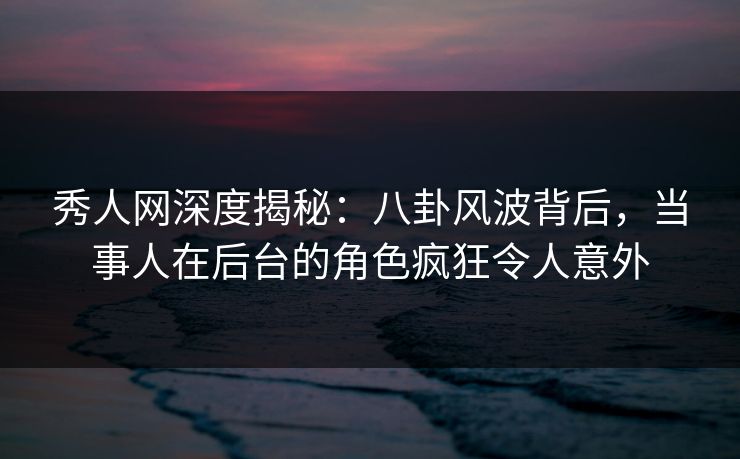 秀人网深度揭秘：八卦风波背后，当事人在后台的角色疯狂令人意外
