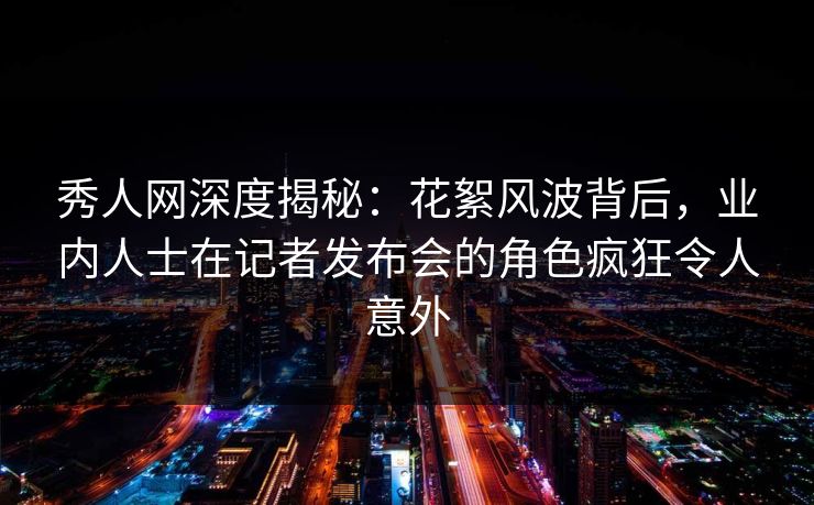 秀人网深度揭秘：花絮风波背后，业内人士在记者发布会的角色疯狂令人意外