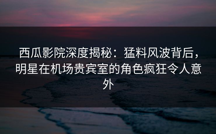 西瓜影院深度揭秘：猛料风波背后，明星在机场贵宾室的角色疯狂令人意外