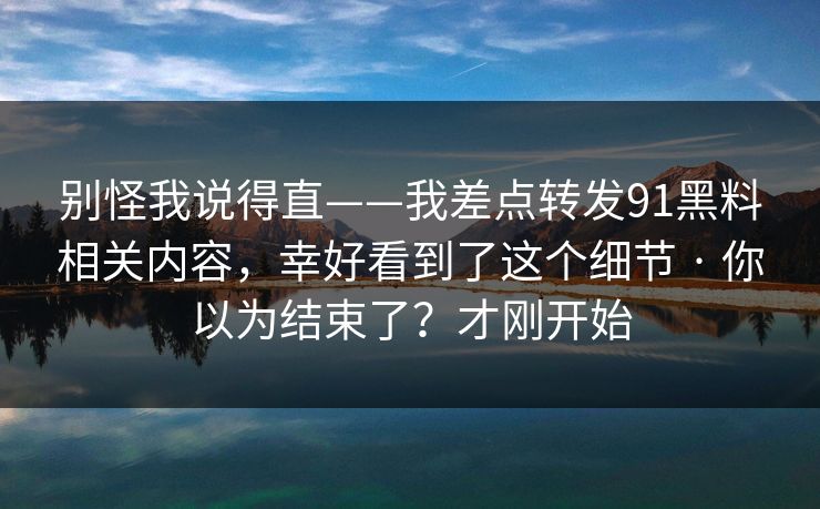 别怪我说得直——我差点转发91黑料相关内容，幸好看到了这个细节 · 你以为结束了？才刚开始