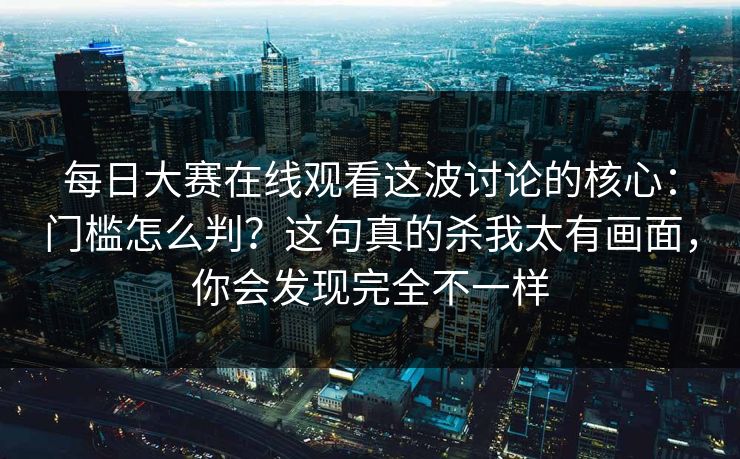 每日大赛在线观看这波讨论的核心：门槛怎么判？这句真的杀我太有画面，你会发现完全不一样