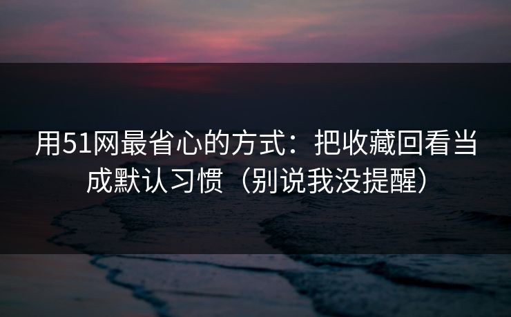 用51网最省心的方式：把收藏回看当成默认习惯（别说我没提醒）