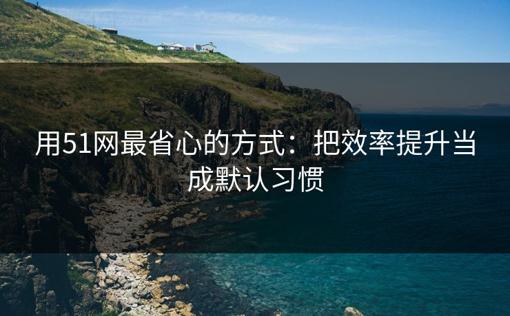 用51网最省心的方式：把效率提升当成默认习惯