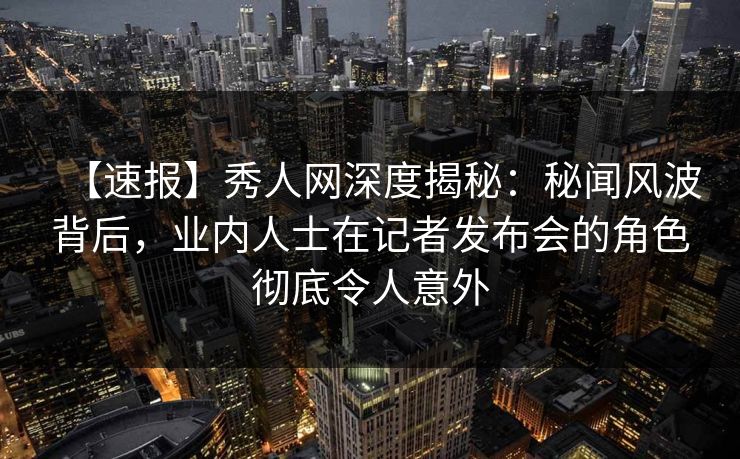 【速报】秀人网深度揭秘：秘闻风波背后，业内人士在记者发布会的角色彻底令人意外