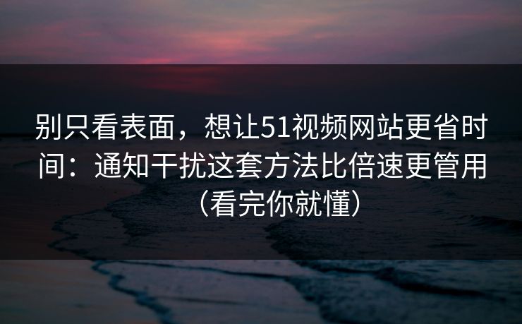 别只看表面，想让51视频网站更省时间：通知干扰这套方法比倍速更管用（看完你就懂）
