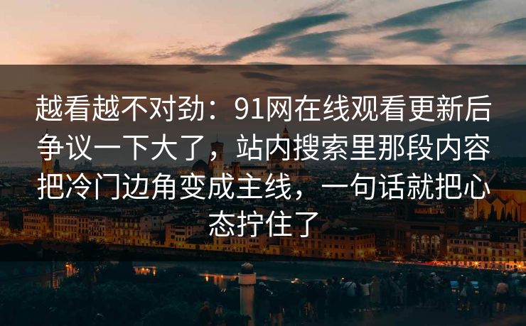越看越不对劲：91网在线观看更新后争议一下大了，站内搜索里那段内容把冷门边角变成主线，一句话就把心态拧住了