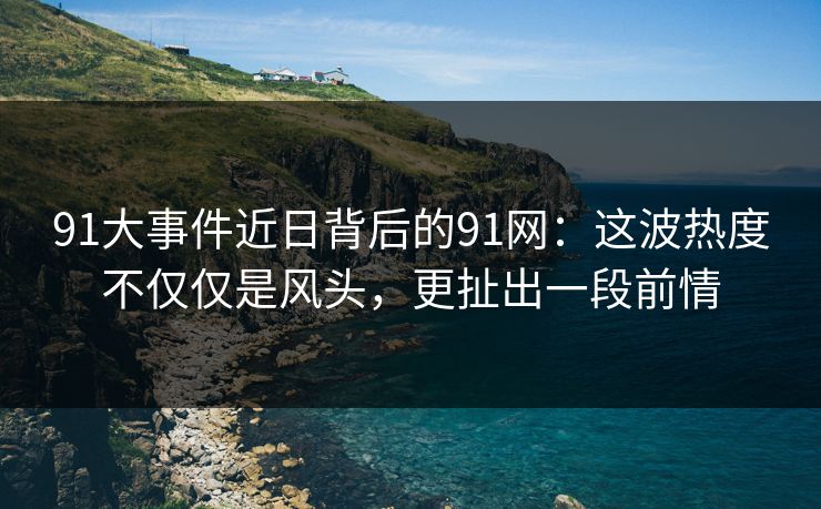 91大事件近日背后的91网：这波热度不仅仅是风头，更扯出一段前情